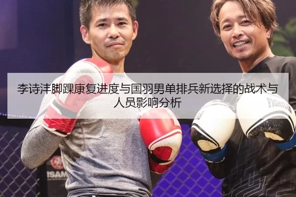 李诗沣脚踝康复进度与国羽男单排兵新选择的战术与人员影响分析